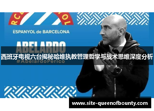 西班牙电视六台揭秘哈维执教管理哲学与战术思维深度分析