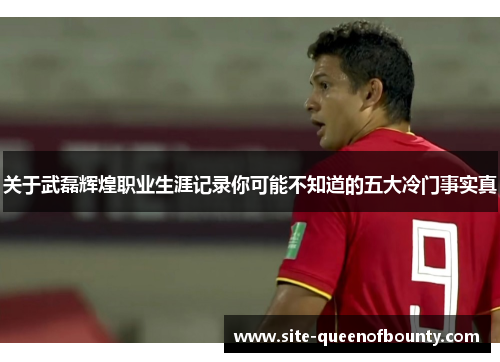 关于武磊辉煌职业生涯记录你可能不知道的五大冷门事实真