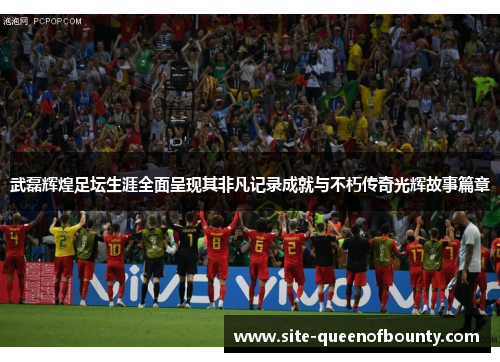 武磊辉煌足坛生涯全面呈现其非凡记录成就与不朽传奇光辉故事篇章