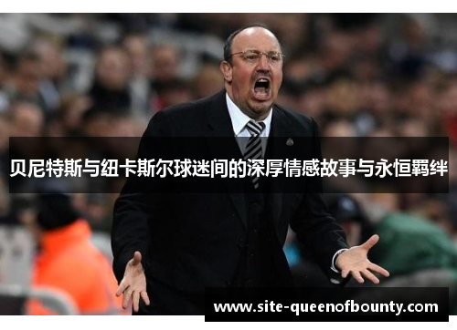 贝尼特斯与纽卡斯尔球迷间的深厚情感故事与永恒羁绊 贝尼特斯与纽卡斯尔球迷间的深厚情感故事与永恒羁绊