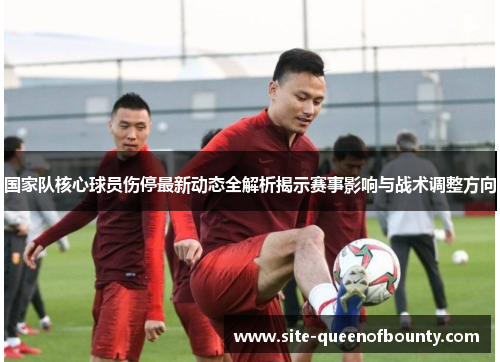 国家队核心球员伤停最新动态全解析揭示赛事影响与战术调整方向 国家队核心球员伤停最新动态全解析揭示赛事影响与战术调整方向