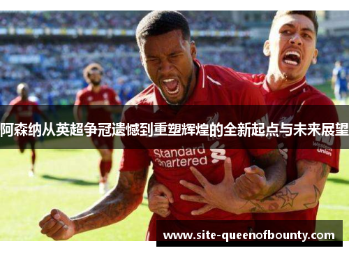 阿森纳从英超争冠遗憾到重塑辉煌的全新起点与未来展望 阿森纳从英超争冠遗憾到重塑辉煌的全新起点与未来展望