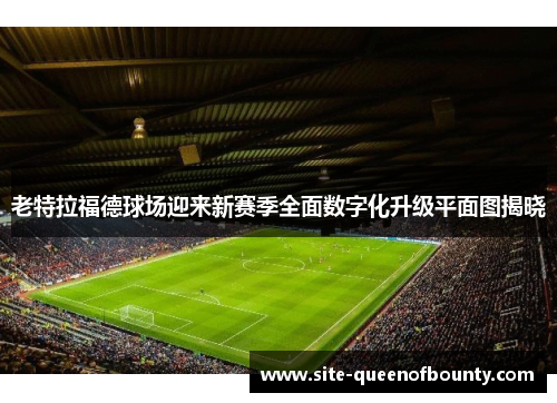 老特拉福德球场迎来新赛季全面数字化升级平面图揭晓