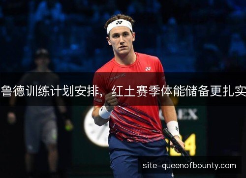 鲁德训练计划安排，红土赛季体能储备更扎实